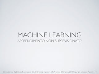 MACHINE LEARNING 
APPRENDIMENTO NON SUPERVISIONATO 
Introduzione ai Big Data e alla scienza dei dati, Ordine degli Ingegneri della Provincia di Bergamo, 2014. Copyright: Vincenzo Manzoni 
14 
 