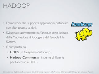 HADOOP 
• Framework che supporta applicazioni distribuite 
con alto accesso ai dati. 
• Sviluppato attivamente da Yahoo, è stato ispirato 
dalla MapReduce di Google e dal Google File 
System. 
• È composto da: 
• HDFS: un filesystem distribuito 
• Hadoop Common: un insieme di librerie 
per l’accesso a HDFS. 
Introduzione ai Big Data e alla scienza dei dati, Ordine degli Ingegneri della Provincia di Bergamo, 2014. Copyright: Vincenzo Manzoni 
 