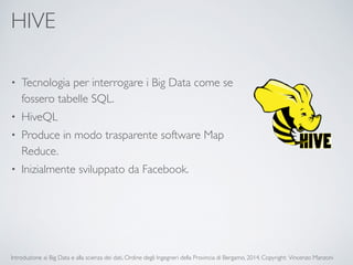 HIVE 
• Tecnologia per interrogare i Big Data come se 
fossero tabelle SQL. 
• HiveQL 
• Produce in modo trasparente software Map 
Reduce. 
• Inizialmente sviluppato da Facebook. 
Introduzione ai Big Data e alla scienza dei dati, Ordine degli Ingegneri della Provincia di Bergamo, 2014. Copyright: Vincenzo Manzoni 
 