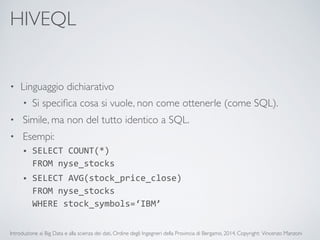 HIVEQL 
• Linguaggio dichiarativo 
• Si specifica cosa si vuole, non come ottenerle (come SQL). 
• Simile, ma non del tutto identico a SQL. 
• Esempi: 
• SELECT 
COUNT(*) 
FROM 
nyse_stocks 
• SELECT 
AVG(stock_price_close) 
FROM 
nyse_stocks 
WHERE 
stock_symbols=‘IBM’ 
Introduzione ai Big Data e alla scienza dei dati, Ordine degli Ingegneri della Provincia di Bergamo, 2014. Copyright: Vincenzo Manzoni 
 