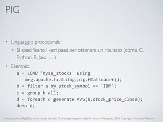 PIG 
• Linguaggio procedurale. 
• Si specificano i vari passi per ottenere un risultato (come C, 
Python, R, Java, …) 
• Esempio: 
a 
= 
LOAD 
'nyse_stocks' 
using 
org.apache.hcatalog.pig.HCatLoader(); 
b 
= 
filter 
a 
by 
stock_symbol 
== 
'IBM'; 
c 
= 
group 
b 
all; 
d 
= 
foreach 
c 
generate 
AVG(b.stock_price_close); 
dump 
d; 
Introduzione ai Big Data e alla scienza dei dati, Ordine degli Ingegneri della Provincia di Bergamo, 2014. Copyright: Vincenzo Manzoni 
 