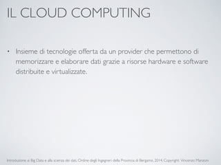 IL CLOUD COMPUTING 
• Insieme di tecnologie offerta da un provider che permettono di 
memorizzare e elaborare dati grazie a risorse hardware e software 
distribuite e virtualizzate. 
Introduzione ai Big Data e alla scienza dei dati, Ordine degli Ingegneri della Provincia di Bergamo, 2014. Copyright: Vincenzo Manzoni 
 