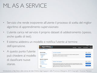 ML AS A SERVICE 
• Servizio che rende trasparente all’utente il processo di scelta del miglior 
algoritmo di apprendimento supervisionato 
• L’utente carica nel servizio il proprio dataset di addestramento (spesso, 
anche quello di test). 
• Il sistema addestra un modello e notifica l’utente al termine 
dell’operazione. 
• A questo punto l’utente 
può chiedere al modello 
di classificare nuove 
istanze. 
Introduzione ai Big Data e alla scienza dei dati, Ordine degli Ingegneri della Provincia di Bergamo, 2014. Copyright: Vincenzo Manzoni 
 