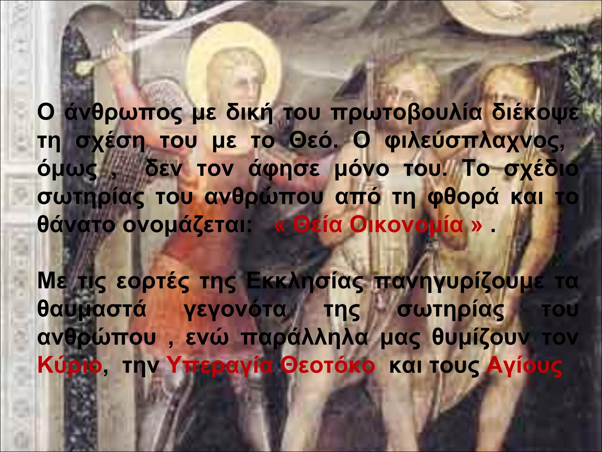 Ο άνθρωπος με δική του πρωτοβουλία διέκοψε 
τη σχέση του με το Θεό. Ο φιλεύσπλαχνος, 
όμως , δεν τον άφησε μόνο του. Το σχέδιο 
σωτηρίας του ανθρώπου από τη φθορά και το 
θάνατο ονομάζεται: « Θεία Οικονομία » . 
Με τις εορτές της Εκκλησίας πανηγυρίζουμε τα 
θαυμαστά γεγονότα της σωτηρίας του 
ανθρώπου , ενώ παράλληλα μας θυμίζουν τον 
Κύριο, την Υπεραγία Θεοτόκο και τους Αγίους 
 