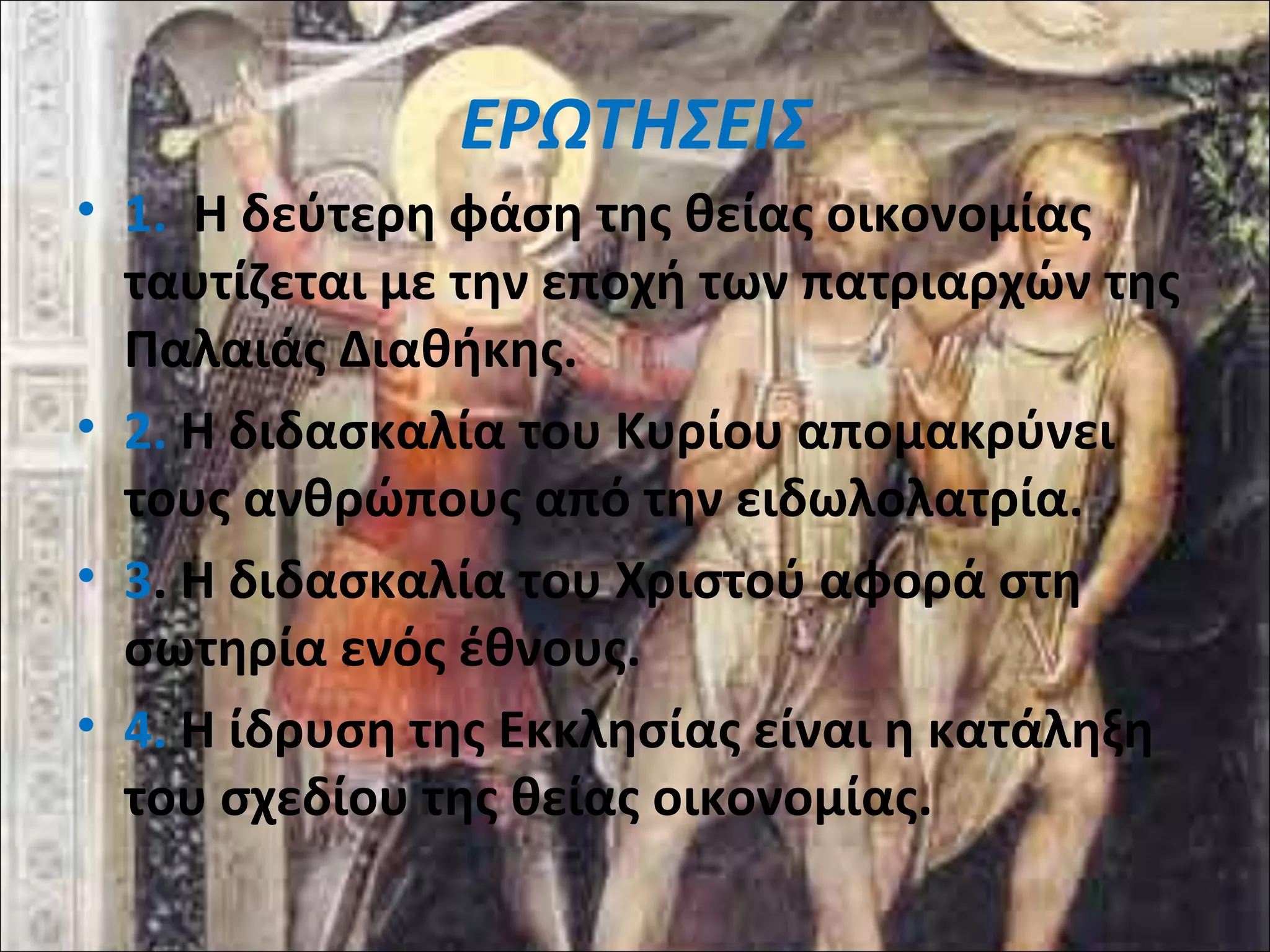 ΕΡΩΤΗΣΕΙΣ 
• 1. Η δεύτερη φάση της θείας οικονομίας 
ταυτίζεται με την εποχή των πατριαρχών της 
Παλαιάς Διαθήκης. 
• 2. Η διδασκαλία του Κυρίου απομακρύνει 
τους ανθρώπους από την ειδωλολατρία. 
• 3. Η διδασκαλία του Χριστού αφορά στη 
σωτηρία ενός έθνους. 
• 4. Η ίδρυση της Εκκλησίας είναι η κατάληξη 
του σχεδίου της θείας οικονομίας. 
 