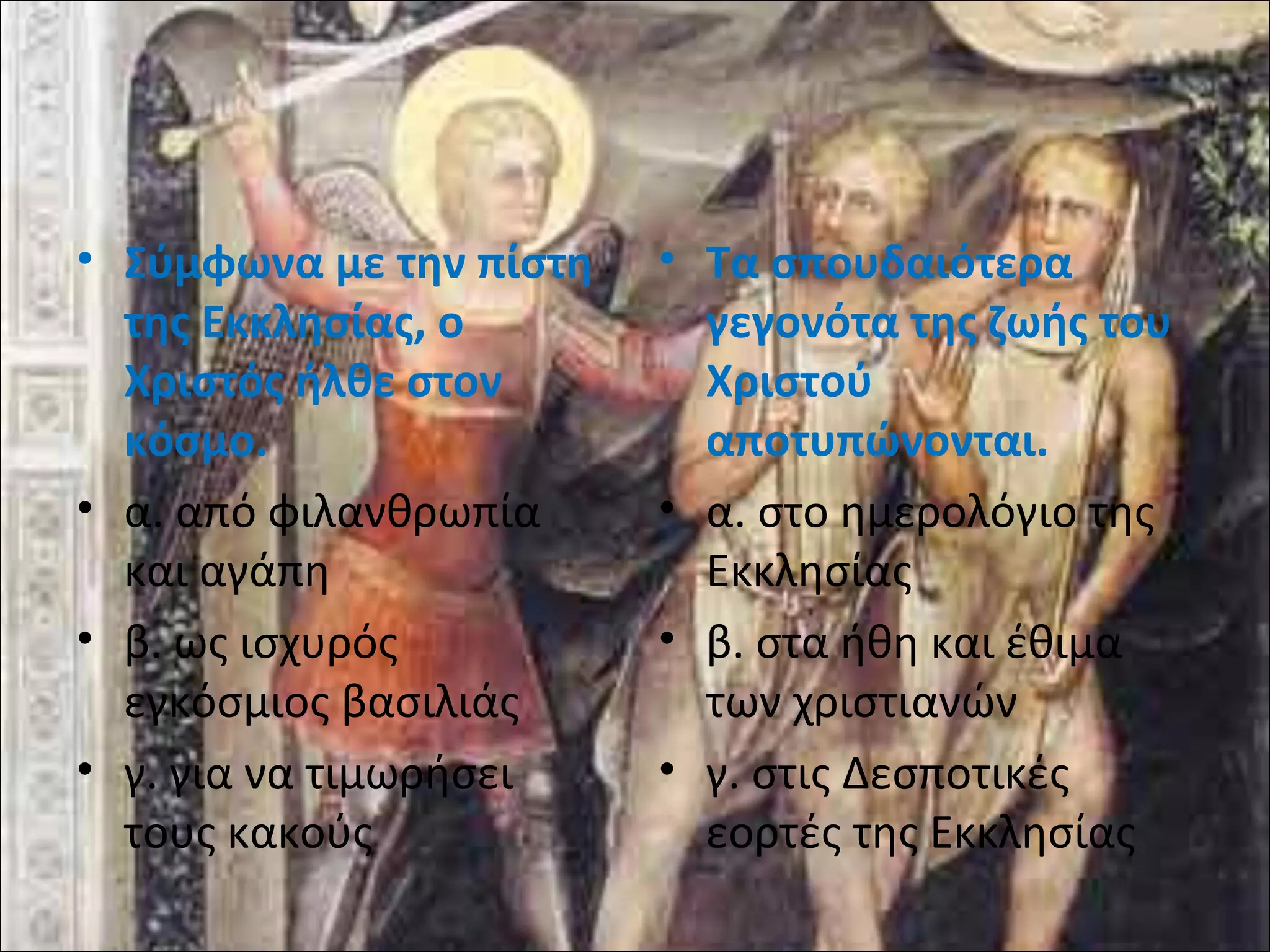 • Σύμφωνα με την πίστη 
της Εκκλησίας, ο 
Χριστός ήλθε στον 
κόσμο. 
• α. από φιλανθρωπία 
και αγάπη 
• β. ως ισχυρός 
εγκόσμιος βασιλιάς 
• γ. για να τιμωρήσει 
τους κακούς 
• Τα σπουδαιότερα 
γεγονότα της ζωής του 
Χριστού 
αποτυπώνονται. 
• α. στο ημερολόγιο της 
Εκκλησίας 
• β. στα ήθη και έθιμα 
των χριστιανών 
• γ. στις Δεσποτικές 
εορτές της Εκκλησίας 
 