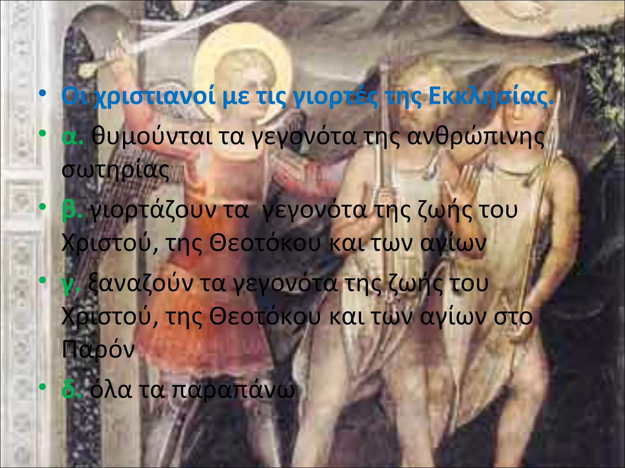 • Οι χριστιανοί με τις γιορτές της Εκκλησίας. 
• α. θυμούνται τα γεγονότα της ανθρώπινης 
σωτηρίας 
• β. γιορτάζουν τα γεγονότα της ζωής του 
Χριστού, της Θεοτόκου και των αγίων 
• γ. ξαναζούν τα γεγονότα της ζωής του 
Χριστού, της Θεοτόκου και των αγίων στο 
Παρόν 
• δ. όλα τα παραπάνω 
