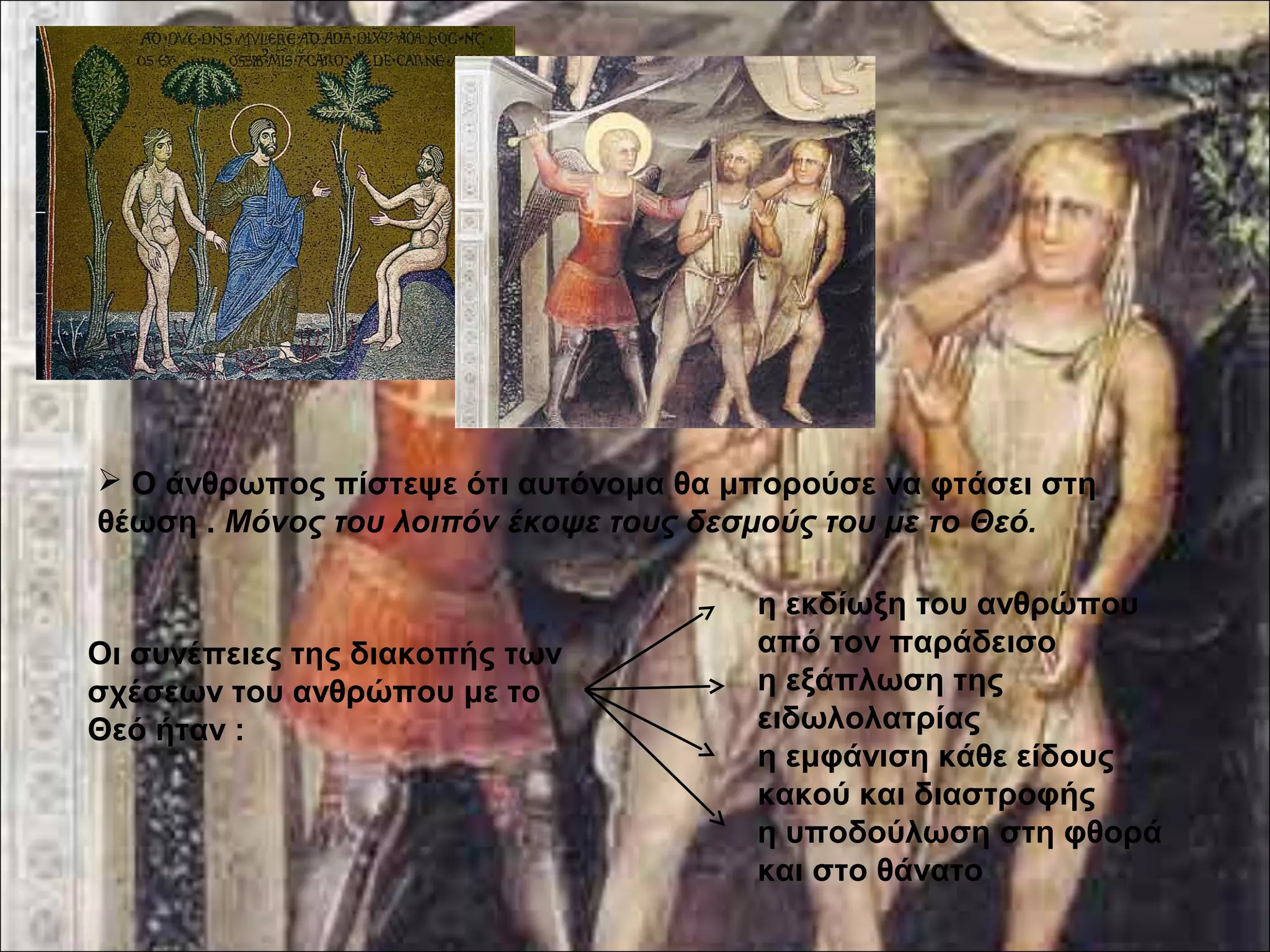  Ο άνθρωπος πίστεψε ότι αυτόνομα θα μπορούσε να φτάσει στη 
θέωση . Μόνος του λοιπόν έκοψε τους δεσμούς του με το Θεό. 
Οι συνέπειες της διακοπής των 
σχέσεων του ανθρώπου με το 
Θεό ήταν : 
η εκδίωξη του ανθρώπου 
από τον παράδεισο 
η εξάπλωση της 
ειδωλολατρίας 
η εμφάνιση κάθε είδους 
κακού και διαστροφής 
η υποδούλωση στη φθορά 
και στο θάνατο 
 