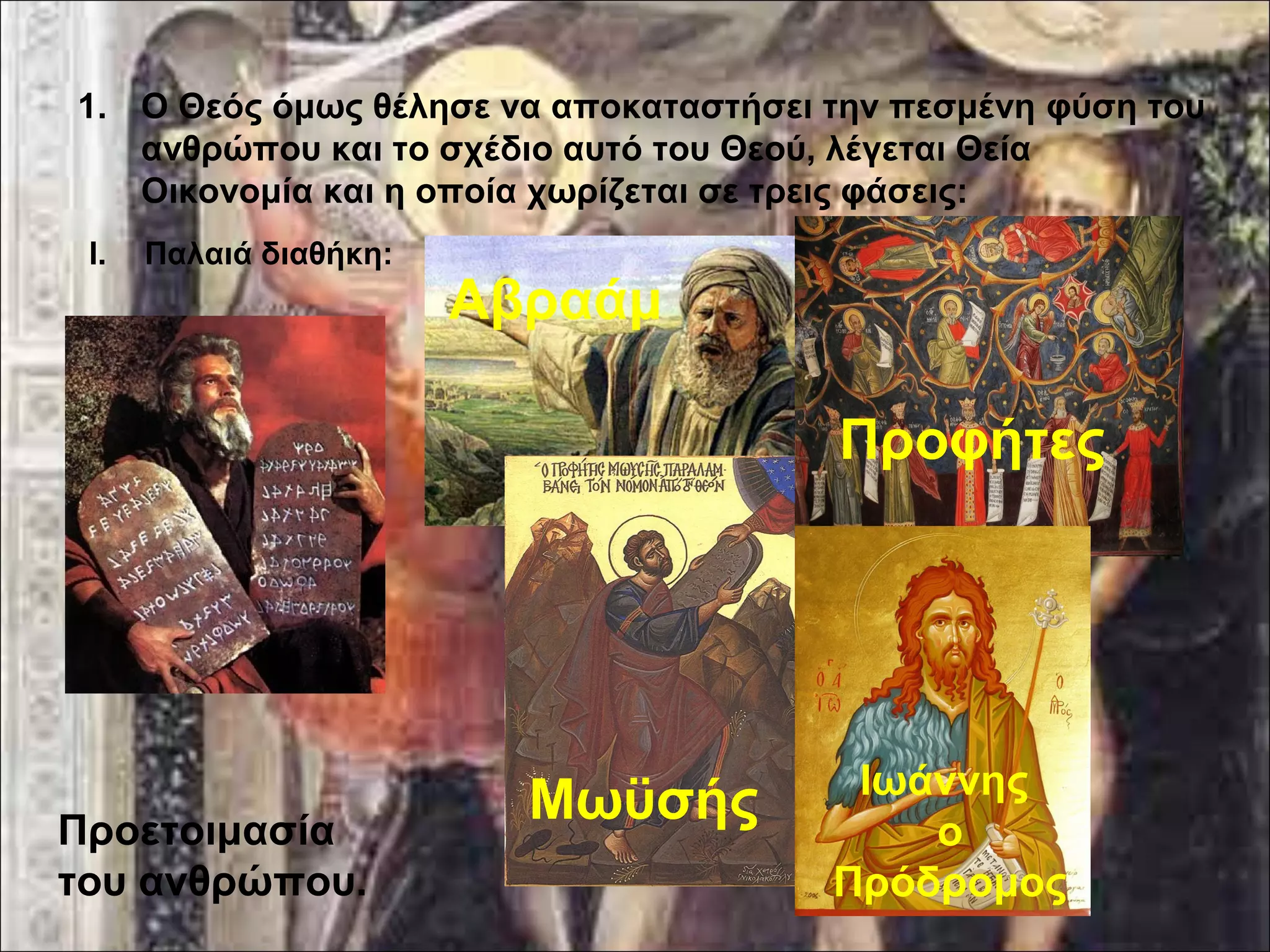 1. Ο Θεός όμως θέλησε να αποκαταστήσει την πεσμένη φύση του 
ανθρώπου και το σχέδιο αυτό του Θεού, λέγεται Θεία 
Οικονομία και η οποία χωρίζεται σε τρεις φάσεις: 
I. Παλαιά διαθήκη: 
Προετοιμασία 
του ανθρώπου. 
Αβραάμ 
Μωϋσής 
Προφήτες 
Ιωάννης 
ο 
Πρόδρομος 
 