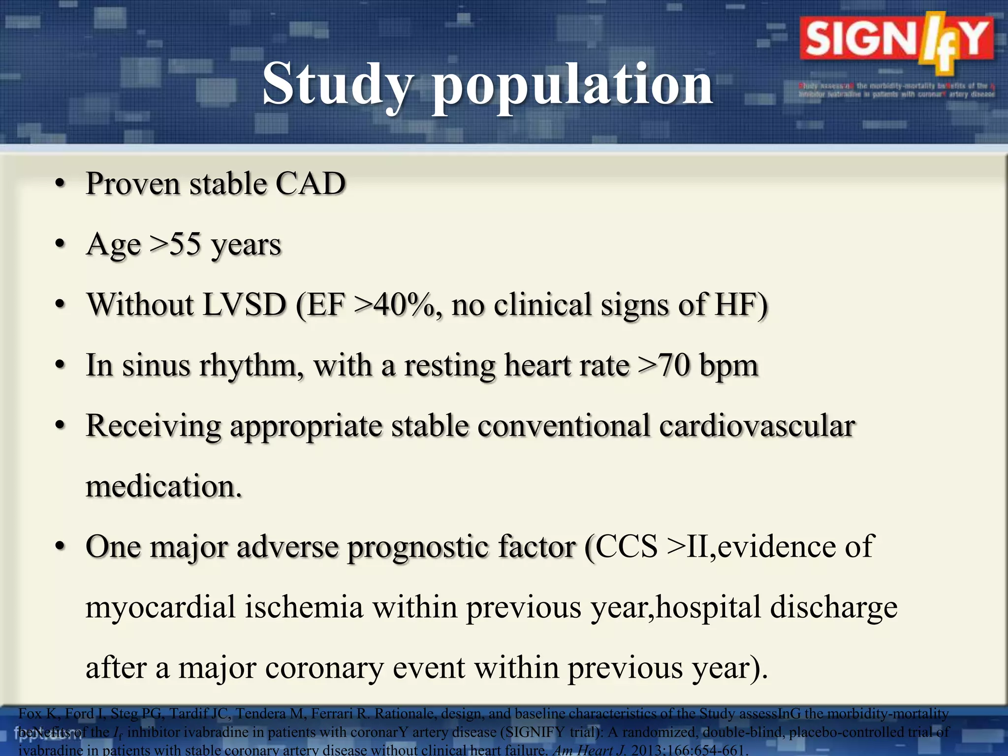 Study population 
• Proven stable CAD 
• Age >55 years 
• Without LVSD (EF >40%, no clinical signs of HF) 
• In sinus rhythm, with a resting heart rate >70 bpm 
• Receiving appropriate stable conventional cardiovascular 
medication. 
• One major adverse prognostic factor (CCS >II,evidence of 
myocardial ischemia within previous year,hospital discharge 
after a major coronary event within previous year). 
Fox K, Ford I, Steg PG, Tardif JC, Tendera M, Ferrari R. Rationale, design, and baseline characteristics of the Study assessInG the morbidity-mortality 
beNefits of the If inhibitor ivabradine in patients with coronarY artery disease (SIGNIFY trial): A randomized, double-blind, placebo-controlled trial of 
ivabradine in patients with stable coronary artery disease without clinical heart failure. Am Heart J. 2013;166:654-661. 
 
