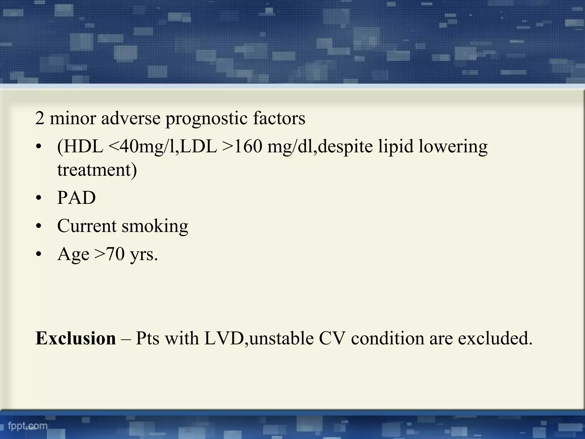 2 minor adverse prognostic factors 
• (HDL <40mg/l,LDL >160 mg/dl,despite lipid lowering 
treatment) 
• PAD 
• Current smoking 
• Age >70 yrs. 
Exclusion – Pts with LVD,unstable CV condition are excluded. 
 