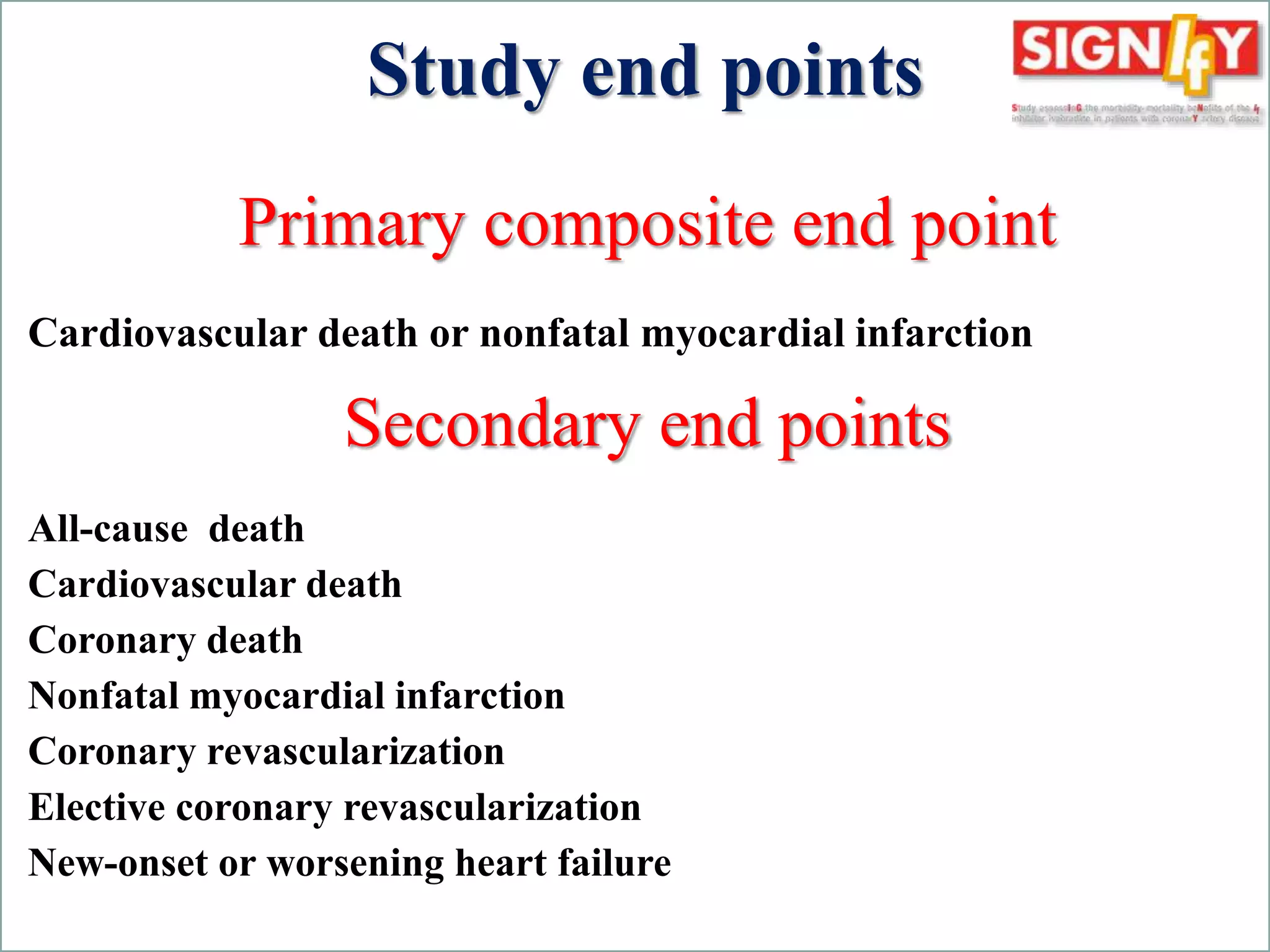 Study end points 
Primary composite end point 
Cardiovascular death or nonfatal myocardial infarction 
Secondary end points 
All-cause death 
Cardiovascular death 
Coronary death 
Nonfatal myocardial infarction 
Coronary revascularization 
Elective coronary revascularization 
New-onset or worsening heart failure 
Fox K, Ford I, Steg PG, Tardif JC, Tendera M, Ferrari R. Rationale, design, and baseline characteristics of the Study assessInG the morbidity-mortality beNefits of the If inhibitor ivabradine in 
patients with coronarY artery disease (SIGNIFY trial): A randomized, double-blind, placebo-controlled trial of ivabradine in patients with stable coronary artery disease without clinical heart 
failure. Am Heart J. 2013;166:654-661. 
 