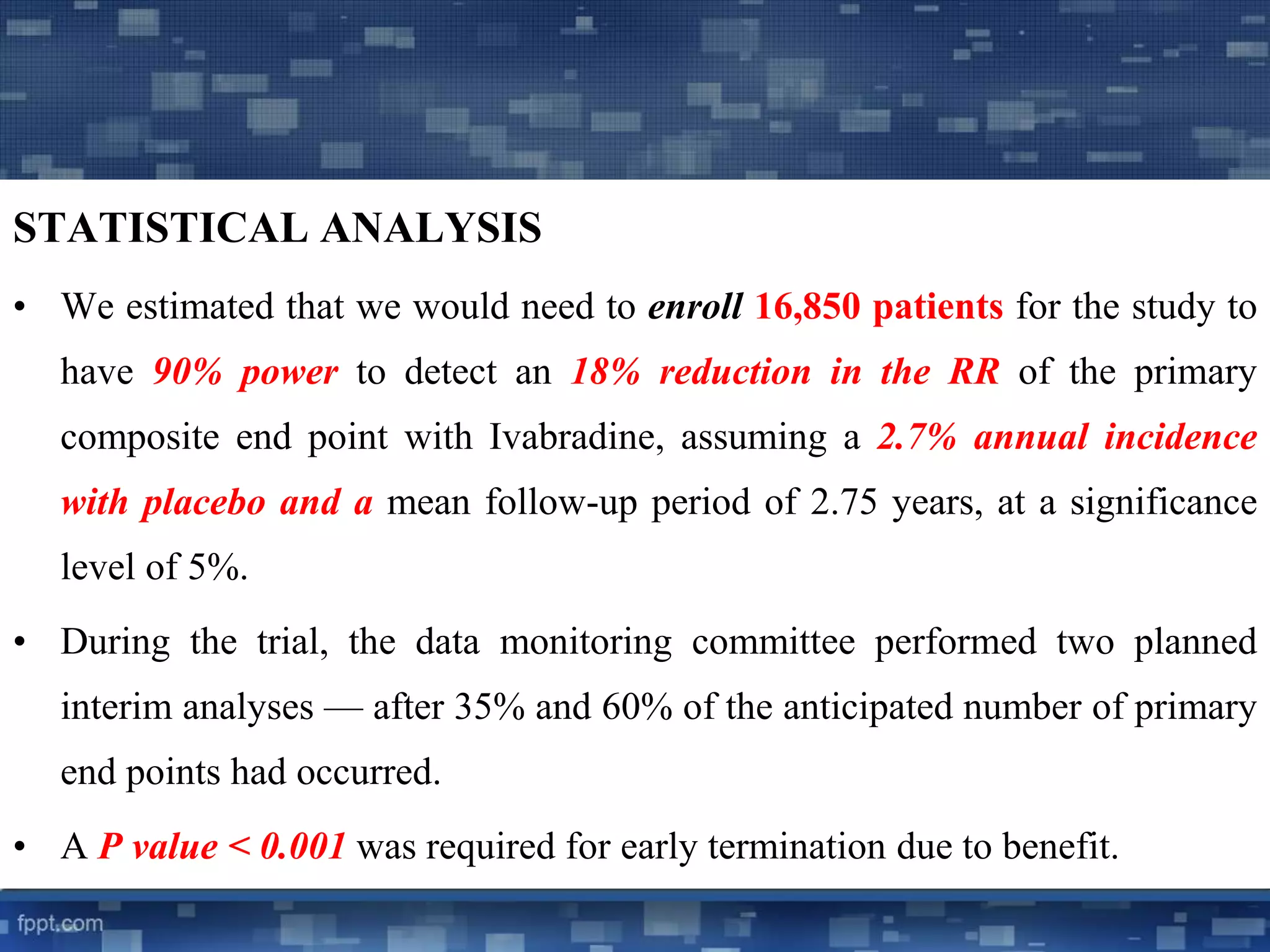 STATISTICAL ANALYSIS 
• We estimated that we would need to enroll 16,850 patients for the study to 
have 90% power to detect an 18% reduction in the RR of the primary 
composite end point with Ivabradine, assuming a 2.7% annual incidence 
with placebo and a mean follow-up period of 2.75 years, at a significance 
level of 5%. 
• During the trial, the data monitoring committee performed two planned 
interim analyses — after 35% and 60% of the anticipated number of primary 
end points had occurred. 
• A P value < 0.001 was required for early termination due to benefit. 
 