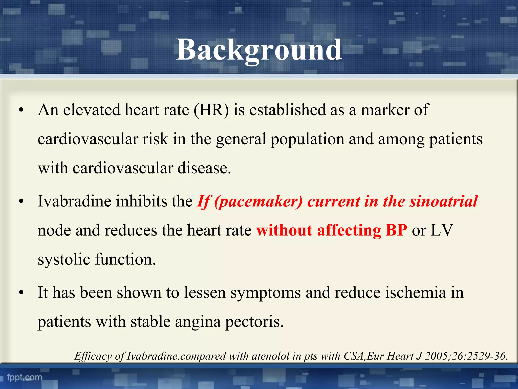 Background 
• An elevated heart rate (HR) is established as a marker of 
cardiovascular risk in the general population and among patients 
with cardiovascular disease. 
• Ivabradine inhibits the If (pacemaker) current in the sinoatrial 
node and reduces the heart rate without affecting BP or LV 
systolic function. 
• It has been shown to lessen symptoms and reduce ischemia in 
patients with stable angina pectoris. 
Efficacy of Ivabradine,compared with atenolol in pts with CSA,Eur Heart J 2005;26:2529-36. 
 