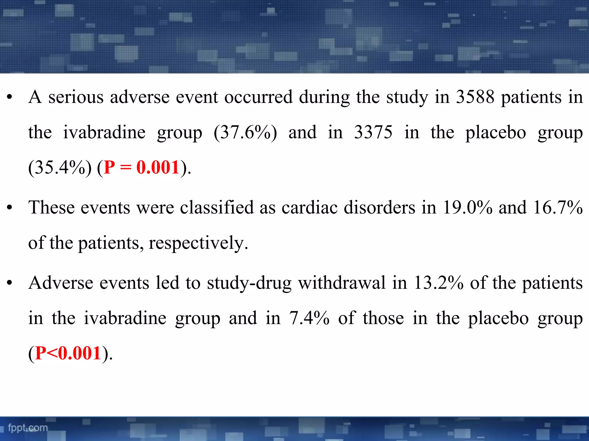 • A serious adverse event occurred during the study in 3588 patients in 
the ivabradine group (37.6%) and in 3375 in the placebo group 
(35.4%) (P = 0.001). 
• These events were classified as cardiac disorders in 19.0% and 16.7% 
of the patients, respectively. 
• Adverse events led to study-drug withdrawal in 13.2% of the patients 
in the ivabradine group and in 7.4% of those in the placebo group 
(P<0.001). 
 