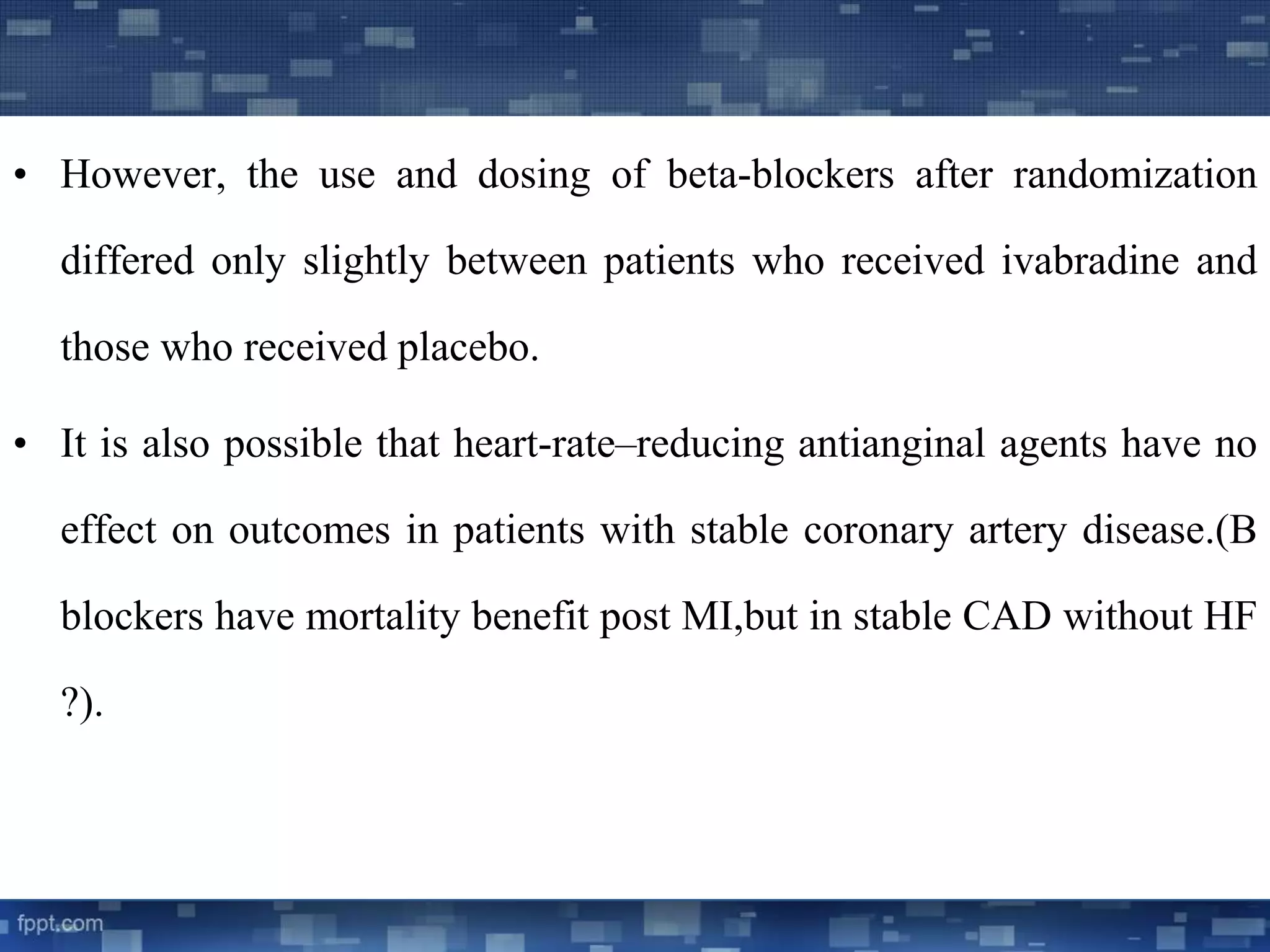 • However, the use and dosing of beta-blockers after randomization 
differed only slightly between patients who received ivabradine and 
those who received placebo. 
• It is also possible that heart-rate–reducing antianginal agents have no 
effect on outcomes in patients with stable coronary artery disease.(B 
blockers have mortality benefit post MI,but in stable CAD without HF 
?). 
 