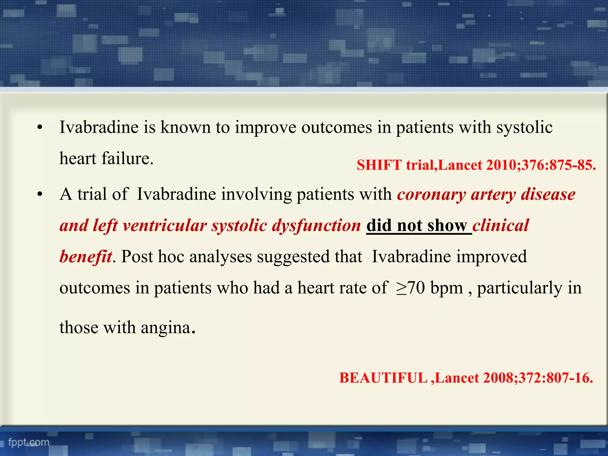 • Ivabradine is known to improve outcomes in patients with systolic 
heart failure. 
SHIFT trial,Lancet 2010;376:875-85. 
• A trial of Ivabradine involving patients with coronary artery disease 
and left ventricular systolic dysfunction did not show clinical 
benefit. Post hoc analyses suggested that Ivabradine improved 
outcomes in patients who had a heart rate of ≥70 bpm , particularly in 
those with angina. 
BEAUTIFUL ,Lancet 2008;372:807-16. 
 