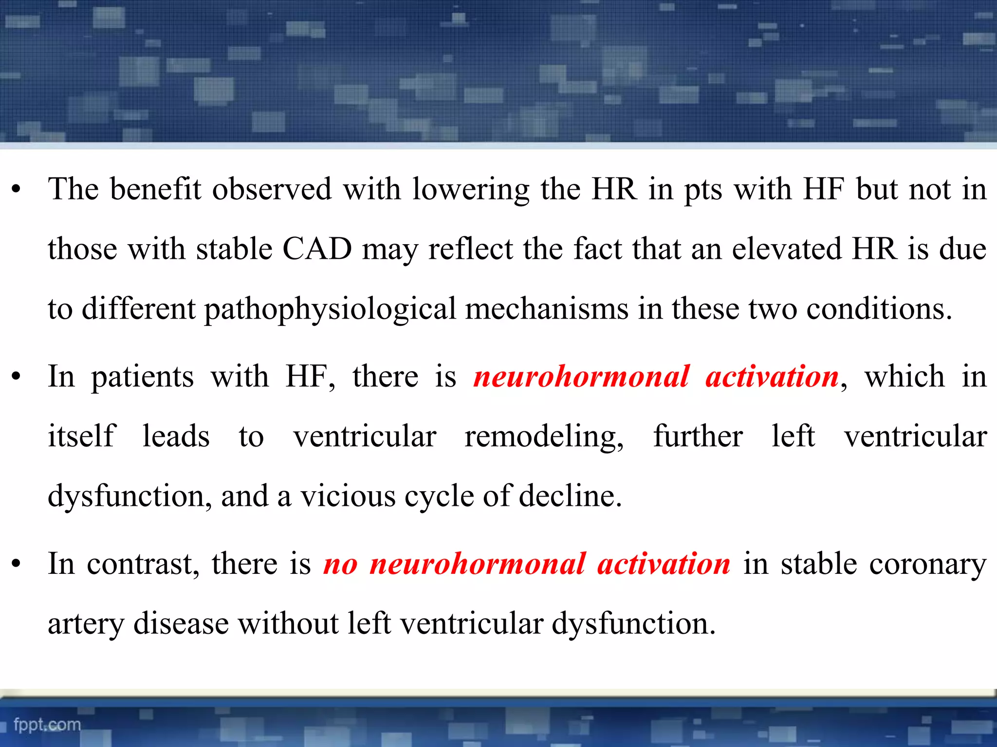 • The benefit observed with lowering the HR in pts with HF but not in 
those with stable CAD may reflect the fact that an elevated HR is due 
to different pathophysiological mechanisms in these two conditions. 
• In patients with HF, there is neurohormonal activation, which in 
itself leads to ventricular remodeling, further left ventricular 
dysfunction, and a vicious cycle of decline. 
• In contrast, there is no neurohormonal activation in stable coronary 
artery disease without left ventricular dysfunction. 
 