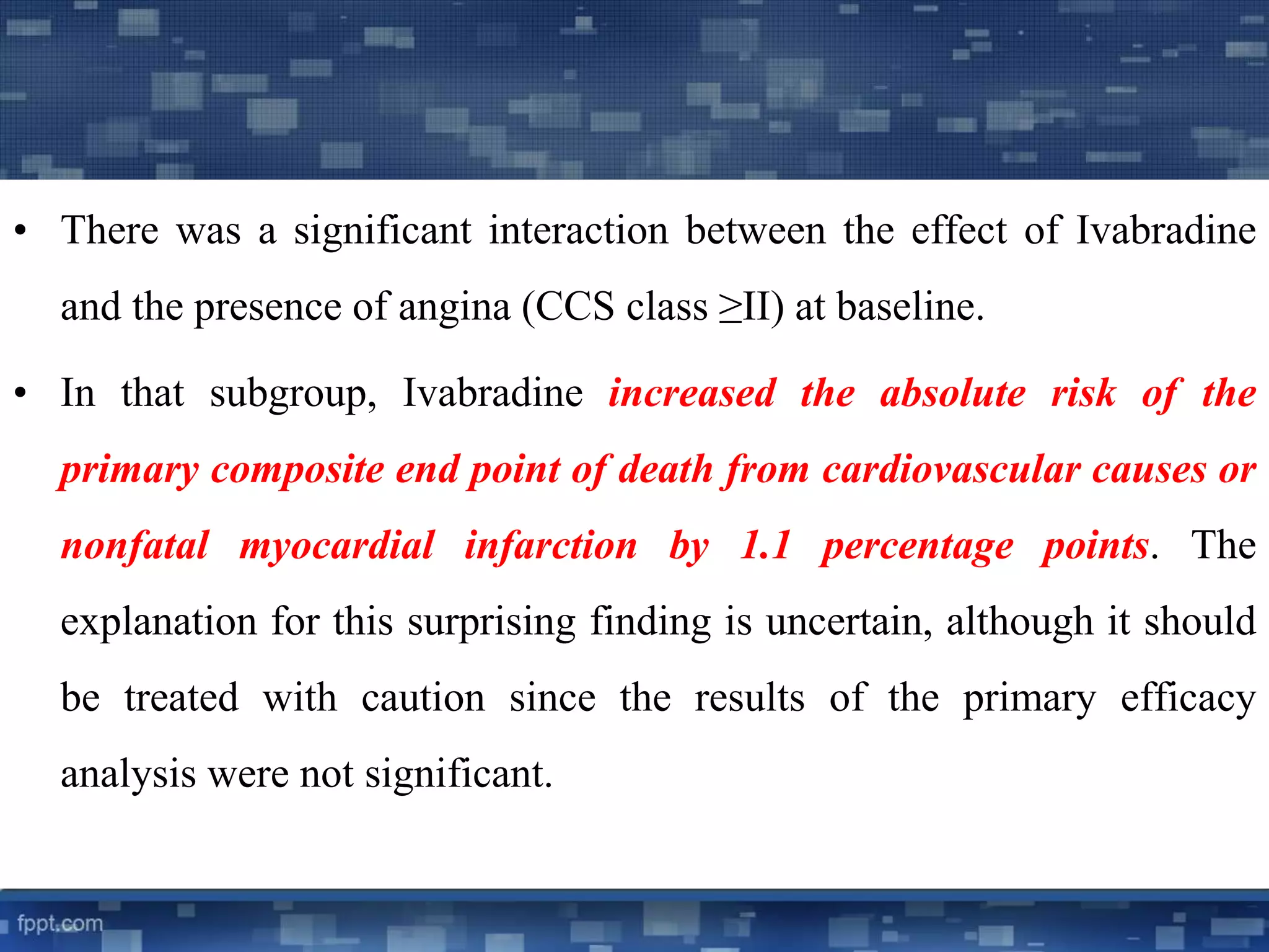 • There was a significant interaction between the effect of Ivabradine 
and the presence of angina (CCS class ≥II) at baseline. 
• In that subgroup, Ivabradine increased the absolute risk of the 
primary composite end point of death from cardiovascular causes or 
nonfatal myocardial infarction by 1.1 percentage points. The 
explanation for this surprising finding is uncertain, although it should 
be treated with caution since the results of the primary efficacy 
analysis were not significant. 
 