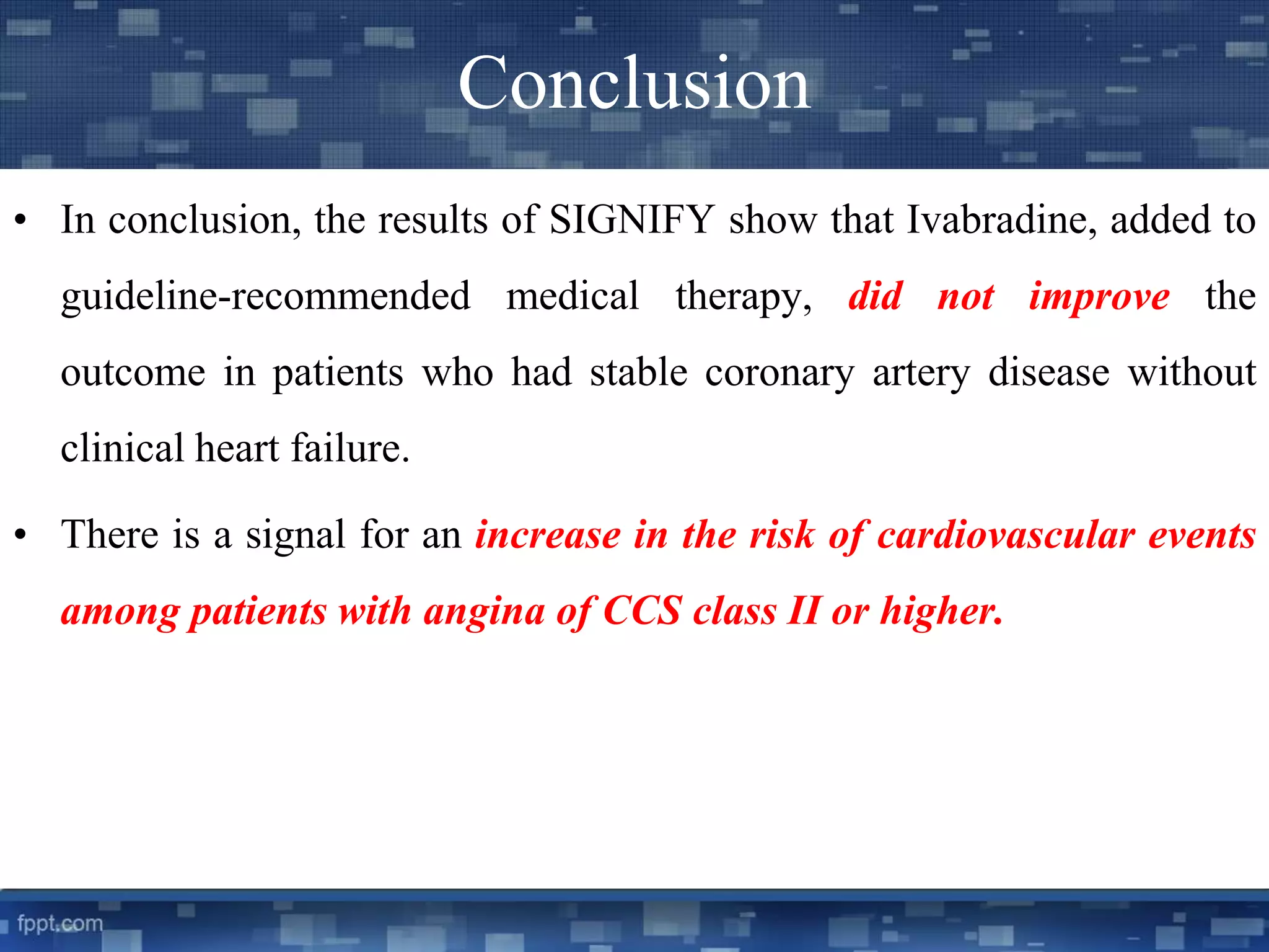 Conclusion 
• In conclusion, the results of SIGNIFY show that Ivabradine, added to 
guideline-recommended medical therapy, did not improve the 
outcome in patients who had stable coronary artery disease without 
clinical heart failure. 
• There is a signal for an increase in the risk of cardiovascular events 
among patients with angina of CCS class II or higher. 
 