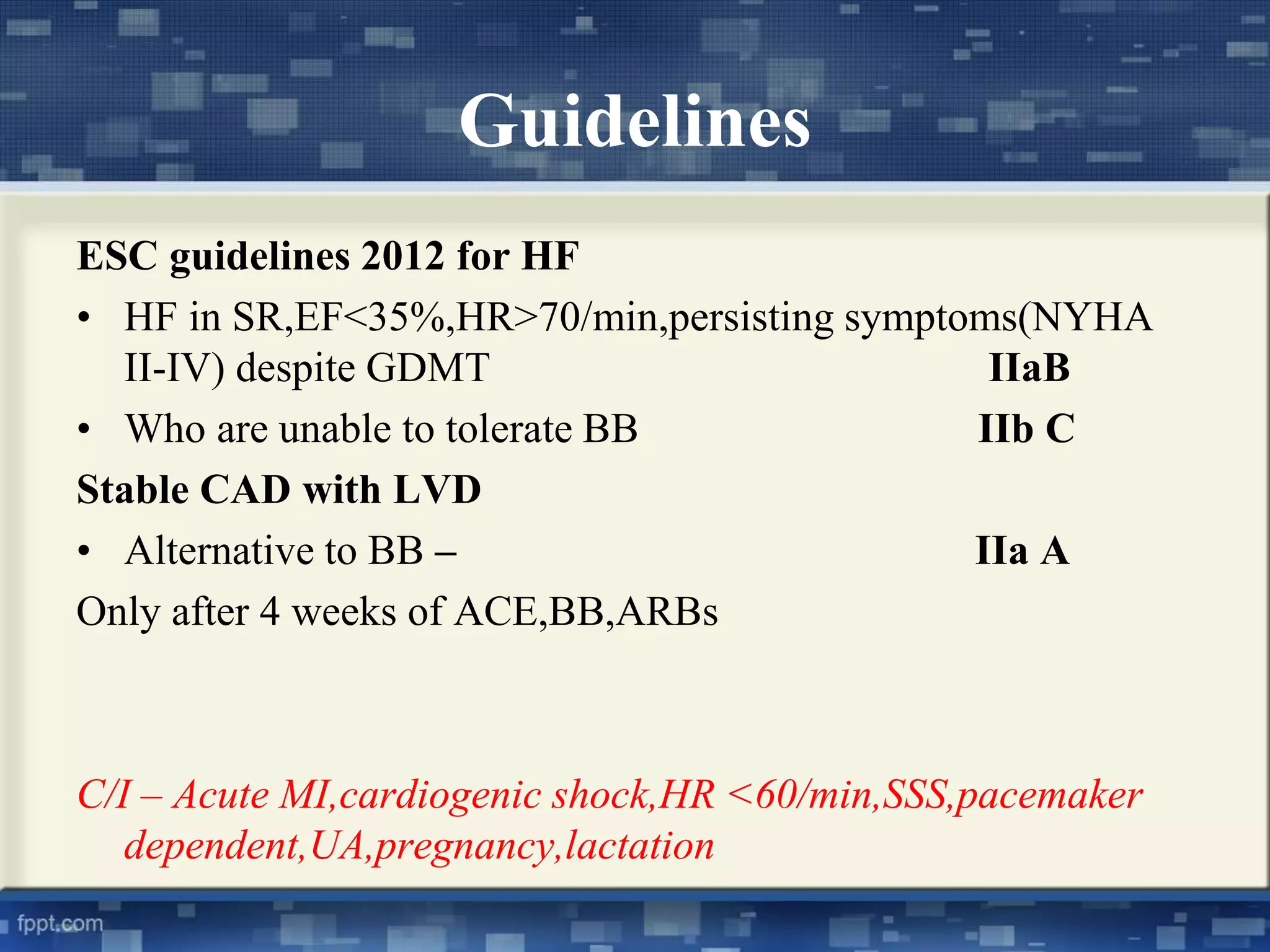 Guidelines 
ESC guidelines 2012 for HF 
• HF in SR,EF<35%,HR>70/min,persisting symptoms(NYHA 
II-IV) despite GDMT IIaB 
• Who are unable to tolerate BB IIb C 
Stable CAD with LVD 
• Alternative to BB – IIa A 
Only after 4 weeks of ACE,BB,ARBs 
C/I – Acute MI,cardiogenic shock,HR <60/min,SSS,pacemaker 
dependent,UA,pregnancy,lactation 
 