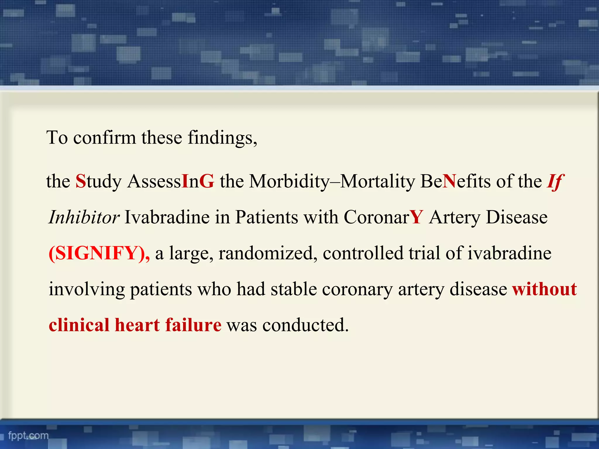 To confirm these findings, 
the Study AssessInG the Morbidity–Mortality BeNefits of the If 
Inhibitor Ivabradine in Patients with CoronarY Artery Disease 
(SIGNIFY), a large, randomized, controlled trial of ivabradine 
involving patients who had stable coronary artery disease without 
clinical heart failure was conducted. 
 