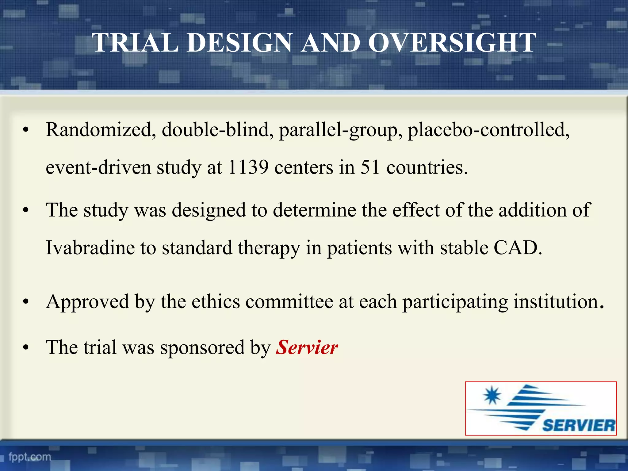 TRIAL DESIGN AND OVERSIGHT 
• Randomized, double-blind, parallel-group, placebo-controlled, 
event-driven study at 1139 centers in 51 countries. 
• The study was designed to determine the effect of the addition of 
Ivabradine to standard therapy in patients with stable CAD. 
• Approved by the ethics committee at each participating institution. 
• The trial was sponsored by Servier 
 