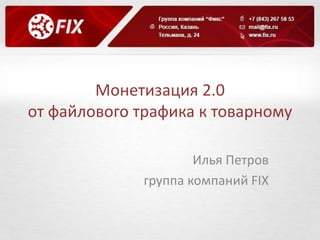 Монетизация 2.0 
от файлового трафика к товарному 
Илья Петров 
группа компаний FIX 
 