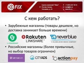 С кем работать? 
• Зарубежные магазины (товары дешевле, но 
доставка занимает больше времени) 
• Российские магазины (более привычные, 
но выбор товаров ограничен) 
 