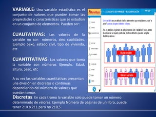 VARIABLE: Una variable estadística es el 
conjunto de valores que pueden tomar las 
propiedades o características que se estudian 
en un conjunto de elementos. Pueden ser: 
CUALITATIVAS: Los valores de la 
variable no son números, sino cualidades. 
Ejemplo Sexo, estado civil, tipo de vivienda, 
etc 
CUANTITATIVAS: Los valores que toma 
la variable son números Ejemplo. Edad, 
altura, peso, etc 
A su vez las variables cuantitativas presentan 
una división en discretas o continuas 
dependiendo del número de valores que 
puedan tomar. 
Discretas: En cada tramo la variable solo puede tomar un número 
determinado de valores. Ejemplo Número de páginas de un libro, puede 
tener 210 o 211 pero no 210,5 
 