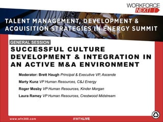 SUCCESSFUL CULTURE DEVELOPMENT & INTEGRATION IN AN ACTIVE M&A ENVIRONMENT 
Moderator: Brett Haugh Principal & Executive VP, Ascende 
Marty Kunz VP Human Resources, C&J Energy 
Roger Mosby VP Human Resources, Kinder Morgan 
Laura Ramey VP Human Resources, Crestwood Midstream 
www.wfn360.com 
TALENT MANAGEMENT, DEVELOPMENT & ACQUISITION STRATEGIES IN ENERGY SUMMIT 
GENERAL SESSION  