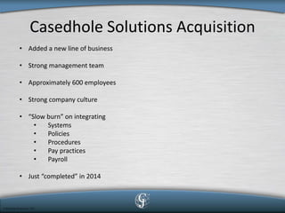 Casedhole Solutions Acquisition 
• 
Added a new line of business 
• 
Strong management team 
• 
Approximately 600 employees 
• 
Strong company culture 
• 
“Slow burn” on integrating 
• 
Systems 
• 
Policies 
• 
Procedures 
• 
Pay practices 
• 
Payroll 
• 
Just “completed” in 2014  