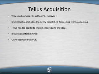 Tellus Acquisition 
• 
Very small company (less than 20 employees) 
• 
Intellectual capital added to newly established Research & Technology group 
• 
Tellus needed capital to implement products and ideas 
• 
Integration effort minimal 
• 
Owner(s) stayed with C&J  