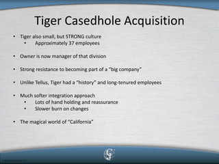 Tiger Casedhole Acquisition 
• 
Tiger also small, but STRONG culture 
• 
Approximately 37 employees 
• 
Owner is now manager of that division 
• 
Strong resistance to becoming part of a “big company” 
• 
Unlike Tellus, Tiger had a “history” and long-tenured employees 
• 
Much softer integration approach 
• 
Lots of hand holding and reassurance 
• 
Slower burn on changes 
• 
The magical world of “California”  