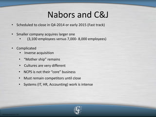 Nabors and C&J 
• 
Scheduled to close in Q4-2014 or early 2015 (Fast track) 
• 
Smaller company acquires larger one 
• 
(3,100 employees versus 7,000- 8,000 employees) 
• 
Complicated 
• 
Inverse acquisition 
• 
“Mother ship” remains 
• 
Cultures are very different 
• 
NCPS is not their “core” business 
• 
Must remain competitors until close 
• 
Systems (IT, HR, Accounting) work is intense  