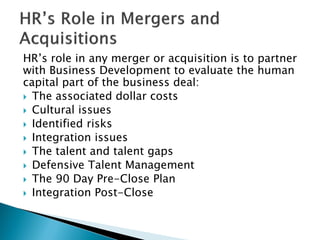 HR’s role in any merger or acquisition is to partner with Business Development to evaluate the human capital part of the business deal: 
 
The associated dollar costs 
 
Cultural issues 
 
Identified risks 
 
Integration issues 
 
The talent and talent gaps 
 
Defensive Talent Management 
 
The 90 Day Pre-Close Plan 
 
Integration Post-Close  