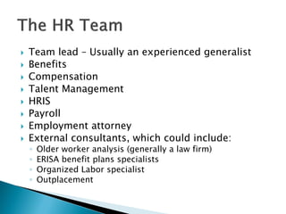  
Team lead – Usually an experienced generalist 
 
Benefits 
 
Compensation 
 
Talent Management 
 
HRIS 
 
Payroll 
 
Employment attorney 
 
External consultants, which could include: 
◦ 
Older worker analysis (generally a law firm) 
◦ 
ERISA benefit plans specialists 
◦ 
Organized Labor specialist 
◦ 
Outplacement  