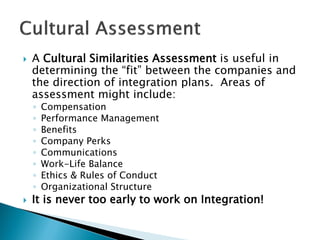  
A Cultural Similarities Assessment is useful in determining the “fit” between the companies and the direction of integration plans. Areas of assessment might include: 
◦ 
Compensation 
◦ 
Performance Management 
◦ 
Benefits 
◦ 
Company Perks 
◦ 
Communications 
◦ 
Work-Life Balance 
◦ 
Ethics & Rules of Conduct 
◦ 
Organizational Structure 
 
It is never too early to work on Integration!  