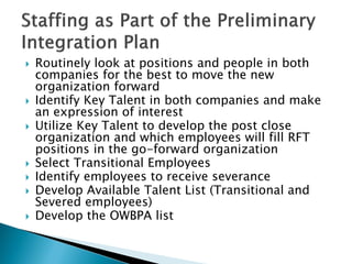  
Routinely look at positions and people in both companies for the best to move the new organization forward 
 
Identify Key Talent in both companies and make an expression of interest 
 
Utilize Key Talent to develop the post close organization and which employees will fill RFT positions in the go-forward organization 
 
Select Transitional Employees 
 
Identify employees to receive severance 
 
Develop Available Talent List (Transitional and Severed employees) 
 
Develop the OWBPA list  
