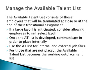 The Available Talent List consists of those employees that will be terminated at close or at the end of their transitional assignment. 
 
If a large layoff is anticipated, consider allowing employees to self select layoff 
 
Once the AT list is developed, communicate in order to place internally 
 
Use the AT list for internal and external job fairs 
 
For those that are not placed, the Available Talent List becomes the working outplacement list  