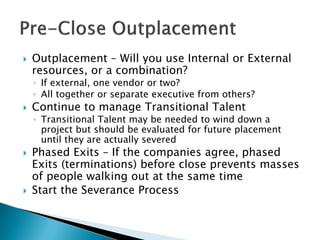  
Outplacement – Will you use Internal or External resources, or a combination? 
◦ 
If external, one vendor or two? 
◦ 
All together or separate executive from others? 
 
Continue to manage Transitional Talent 
◦ 
Transitional Talent may be needed to wind down a project but should be evaluated for future placement until they are actually severed 
 
Phased Exits – If the companies agree, phased Exits (terminations) before close prevents masses of people walking out at the same time 
 
Start the Severance Process  
