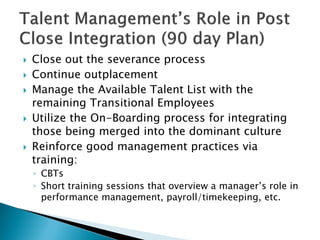  
Close out the severance process 
 
Continue outplacement 
 
Manage the Available Talent List with the remaining Transitional Employees 
 
Utilize the On-Boarding process for integrating those being merged into the dominant culture 
 
Reinforce good management practices via training: 
◦ 
CBTs 
◦ 
Short training sessions that overview a manager’s role in performance management, payroll/timekeeping, etc.  