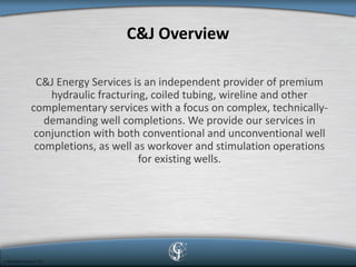 C&J Overview 
C&J Energy Services is an independent provider of premium hydraulic fracturing, coiled tubing, wireline and other complementary services with a focus on complex, technically- demanding well completions. We provide our services in conjunction with both conventional and unconventional well completions, as well as workover and stimulation operations for existing wells. 
 