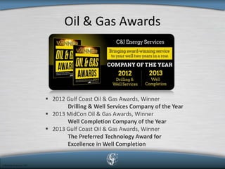 Oil & Gas Awards 
 
2012 Gulf Coast Oil & Gas Awards, Winner Drilling & Well Services Company of the Year 
 
2013 MidCon Oil & Gas Awards, Winner Well Completion Company of the Year 
 
2013 Gulf Coast Oil & Gas Awards, Winner The Preferred Technology Award for Excellence in Well Completion  