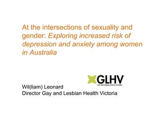 At the intersections of sexuality and 
gender: Exploring increased risk of 
depression and anxiety among women 
in Australia 
Wil(liam) Leonard 
Director Gay and Lesbian Health Victoria 
 