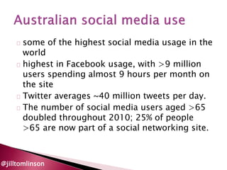 some of the highest social media usage in the 
world 
highest in Facebook usage, with >9 million 
users spending almost 9 hours per month on 
the site 
Twitter averages ~40 million tweets per day. 
The number of social media users aged >65 
doubled throughout 2010; 25% of people 
>65 are now part of a social networking site. 
@jilltomlinson 
 
