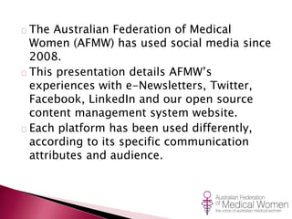 The Australian Federation of Medical 
Women (AFMW) has used social media since 
2008. 
This presentation details AFMW’s 
experiences with e-Newsletters, Twitter, 
Facebook, LinkedIn and our open source 
content management system website. 
Each platform has been used differently, 
according to its specific communication 
attributes and audience. 
 