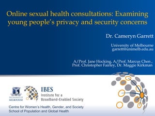 Online sexual health consultations: Examining 
young people’s privacy and security concerns 
Dr. Cameryn Garrett 
University of Melbourne 
garrett@unimelb.edu.au 
A/Prof. Jane Hocking, A/Prof. Marcus Chen , 
Prof. Christopher Fairley, Dr. Maggie Kirkman 
Centre for Women’s Health, Gender, and Society 
School of Population and Global Health 
 