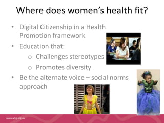 Where does women’s health fit? 
• Digital Citizenship in a Health 
Promotion framework 
• Education that: 
www.whg.org.au 
o Challenges stereotypes 
o Promotes diversity 
• Be the alternate voice – social norms 
approach 
 