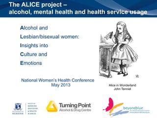 The ALICE project – 
alcohol, mental health and health service usage 
Alcohol and 
Lesbian/bisexual women: 
Insights into 
Culture and 
Emotions 
National Women’s Health Conference 
May 2013 Alice in Wonderland 
John Tenniel 
 